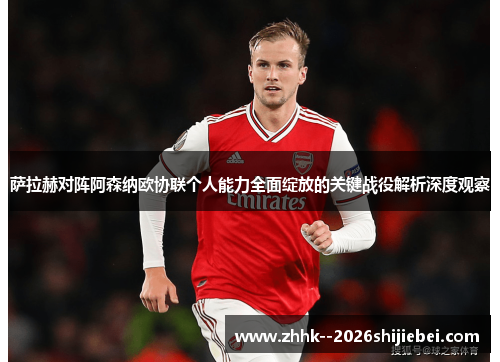 萨拉赫对阵阿森纳欧协联个人能力全面绽放的关键战役解析深度观察