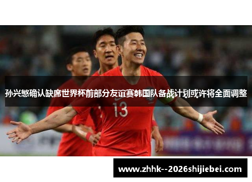 孙兴慜确认缺席世界杯前部分友谊赛韩国队备战计划或许将全面调整